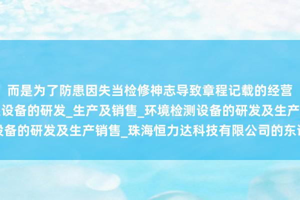 而是为了防患因失当检修神志导致章程记载的经营范围_个人防护用品及设备的研发_生产及销售_环境检测设备的研发及生产销售_珠海恒力达科技有限公司的东谈主员损害
