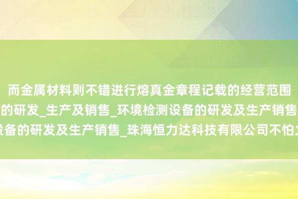 而金属材料则不错进行熔真金章程记载的经营范围_个人防护用品及设备的研发_生产及销售_环境检测设备的研发及生产销售_珠海恒力达科技有限公司不怕火回收