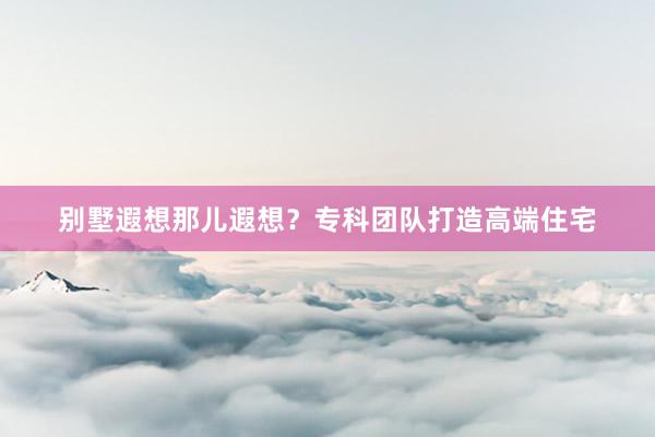 别墅遐想那儿遐想？专科团队打造高端住宅