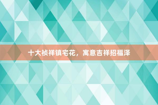 十大祯祥镇宅花，寓意吉祥招福泽